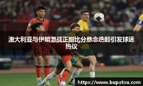 澳大利亚与伊朗激战正酣比分悬念迭起引发球迷热议